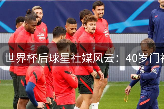 世界杯后球星社媒风云：40岁门神粉丝暴涨300倍 哈兰德豪购玩偶引爆全网