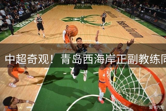 中超奇观！青岛西海岸正副教练同遭禁赛 亚冠资格争夺暗藏玄机