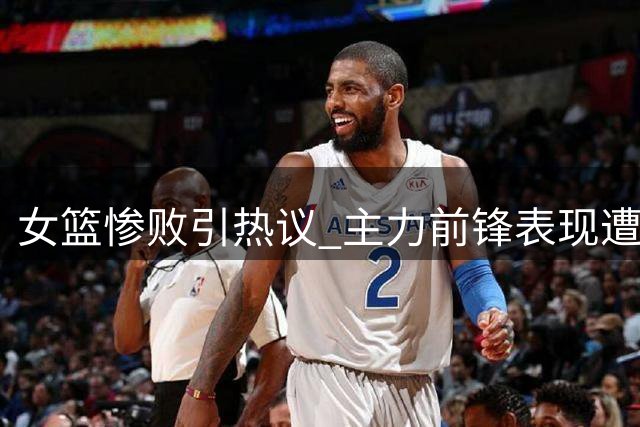 女篮惨败引热议 主力前锋表现遭质疑