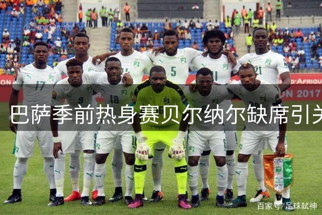 巴萨季前热身赛贝尔纳尔缺席引关注 队医确认仅为预防性休整