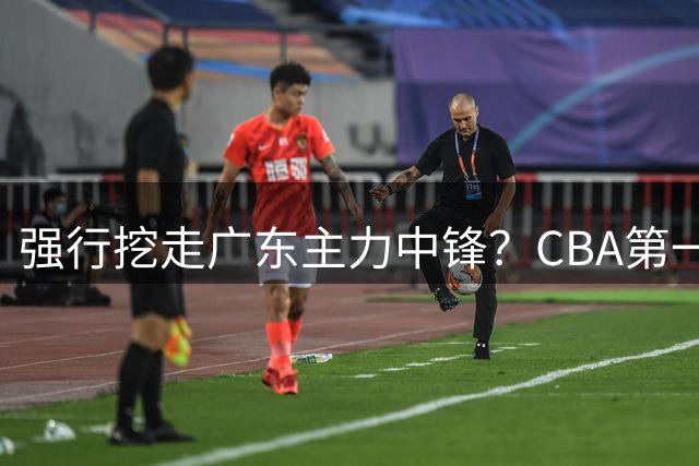 强行挖走广东主力中锋？CBA第一黑马重拳出击，没朱芳雨真不行！