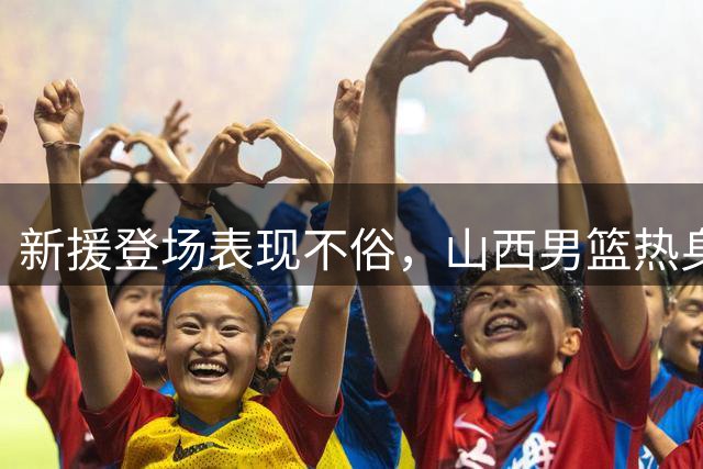 新援登场表现不俗，山西男篮热身有收获