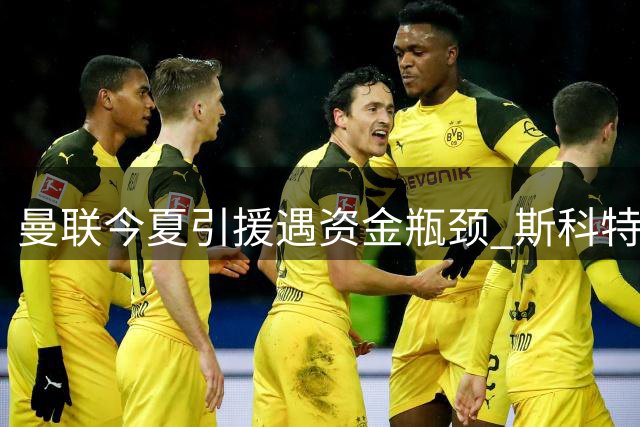 曼联今夏引援遇资金瓶颈 斯科特交易需先卖人筹款