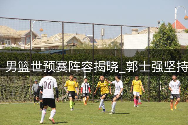 男篮世预赛阵容揭晓 郭士强坚持己见引热议 多名主力无缘