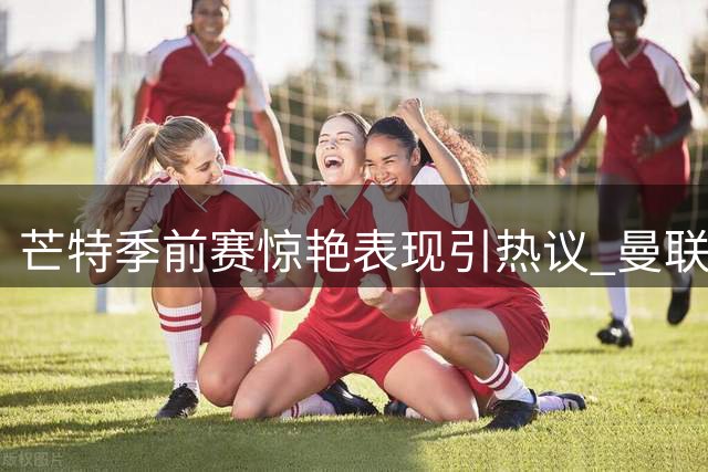 芒特季前赛惊艳表现引热议 曼联中场重组计划或生变数