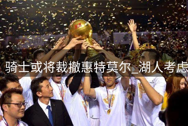 骑士或将裁撤惠特莫尔 湖人考虑底薪引入锋线