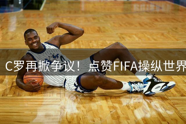 C罗再掀争议！点赞"FIFA操纵世界杯力捧梅西"言论引热议
