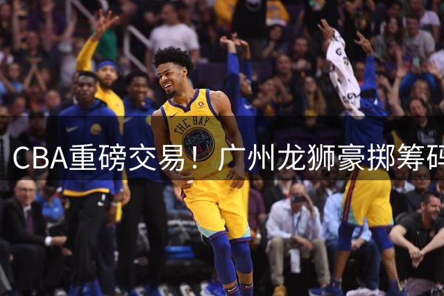 CBA重磅交易！广州龙狮豪掷筹码换取四川男篮状元签